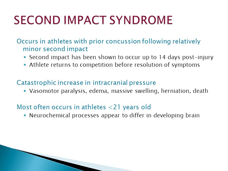 Occurs in athletes with prior concussion following relatively minor second impact Second impact has been shown to occur up to 14 days post-injury Athlete returns to competition before resolution of symptoms Catastrophic increase in intracranial pressure Vasomotor paralysis, edema, massive swelling, herniation, death Most often occurs in athletes <21 years old Neurochemical processes appear to differ in developing brain