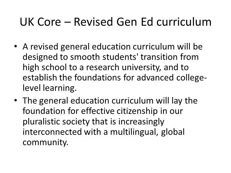 UK Core – Revised Gen Ed curriculum A revised general education curriculum will be designed to smooth students transition from high school to a research university, and to establish the foundations for advanced college- level learning.
