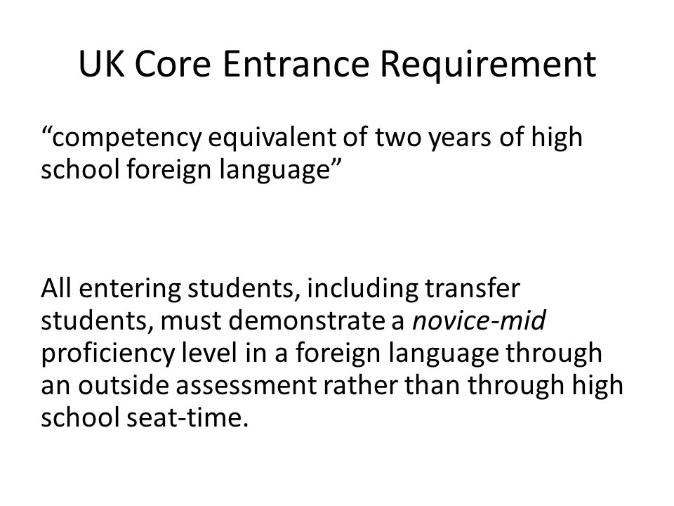 UK Core Entrance Requirement competency equivalent of two years of high school foreign language All entering students, including transfer students, must demonstrate a novice-mid proficiency level in a foreign language through an outside assessment rather than through high school seat-time.