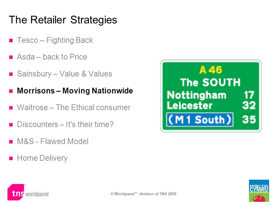 © Worldpanel TM division of TNS 2009 The Retailer Strategies Tesco – Fighting Back Asda – back to Price Sainsbury – Value & Values Morrisons – Moving Nationwide Waitrose – The Ethical consumer Discounters – It s their time.