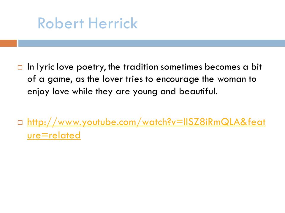 Robert Herrick In lyric love poetry, the tradition sometimes becomes a bit of a game, as the lover tries to encourage the woman to enjoy love while they are young and beautiful.