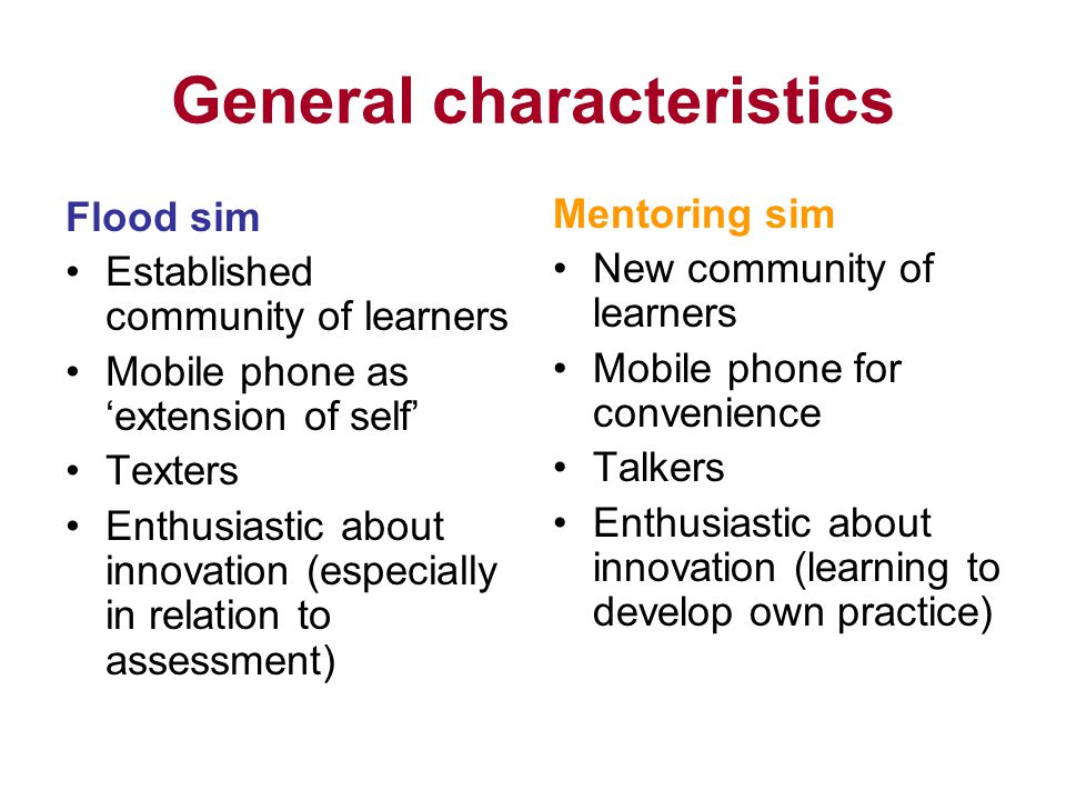 General characteristics Flood sim Established community of learners Mobile phone as extension of self Texters Enthusiastic about innovation (especially in relation to assessment) Mentoring sim New community of learners Mobile phone for convenience Talkers Enthusiastic about innovation (learning to develop own practice)