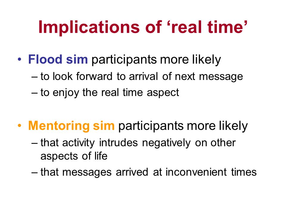 Implications of real time Flood sim participants more likely –to look forward to arrival of next message –to enjoy the real time aspect Mentoring sim participants more likely –that activity intrudes negatively on other aspects of life –that messages arrived at inconvenient times