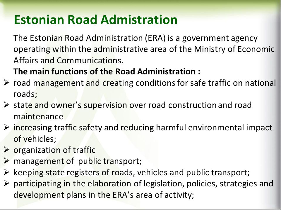 Estonian Road Admistration The Estonian Road Administration (ERA) is a government agency operating within the administrative area of the Ministry of Economic Affairs and Communications.