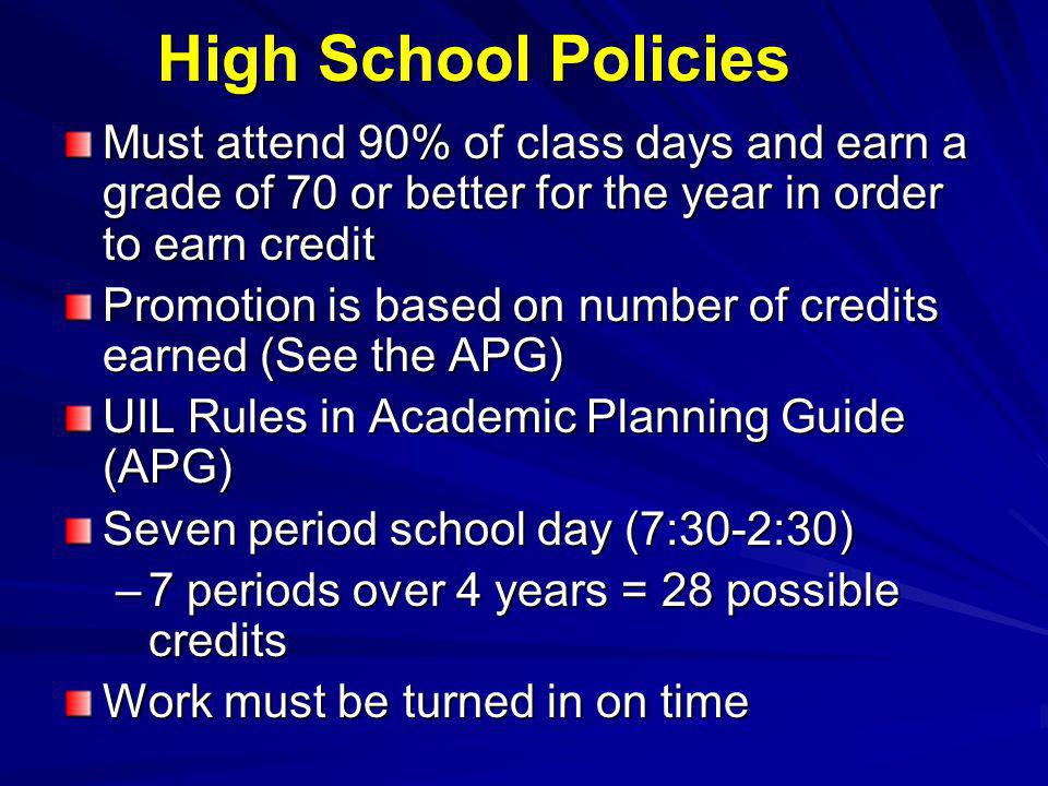 High School Policies Must attend 90% of class days and earn a grade of 70 or better for the year in order to earn credit Promotion is based on number of credits earned (See the APG) UIL Rules in Academic Planning Guide (APG) Seven period school day (7:30-2:30) –7 periods over 4 years = 28 possible credits Work must be turned in on time