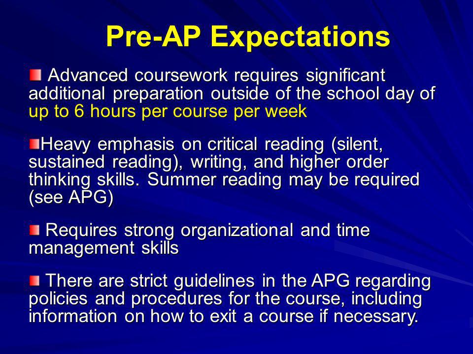 Pre-AP Expectations Advanced coursework requires significant additional preparation outside of the school day of up to 6 hours per course per week Advanced coursework requires significant additional preparation outside of the school day of up to 6 hours per course per week Heavy emphasis on critical reading (silent, sustained reading), writing, and higher order thinking skills.
