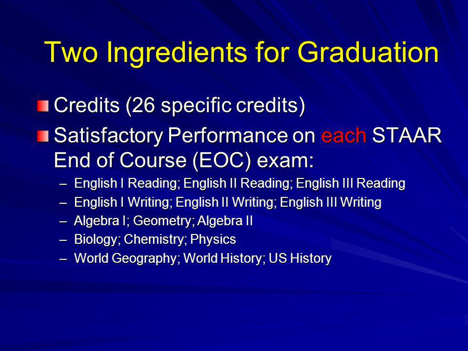 Two Ingredients for Graduation Credits (26 specific credits) Satisfactory Performance on each STAAR End of Course (EOC) exam: –English I Reading; English II Reading; English III Reading –English I Writing; English II Writing; English III Writing –Algebra I; Geometry; Algebra II –Biology; Chemistry; Physics –World Geography; World History; US History