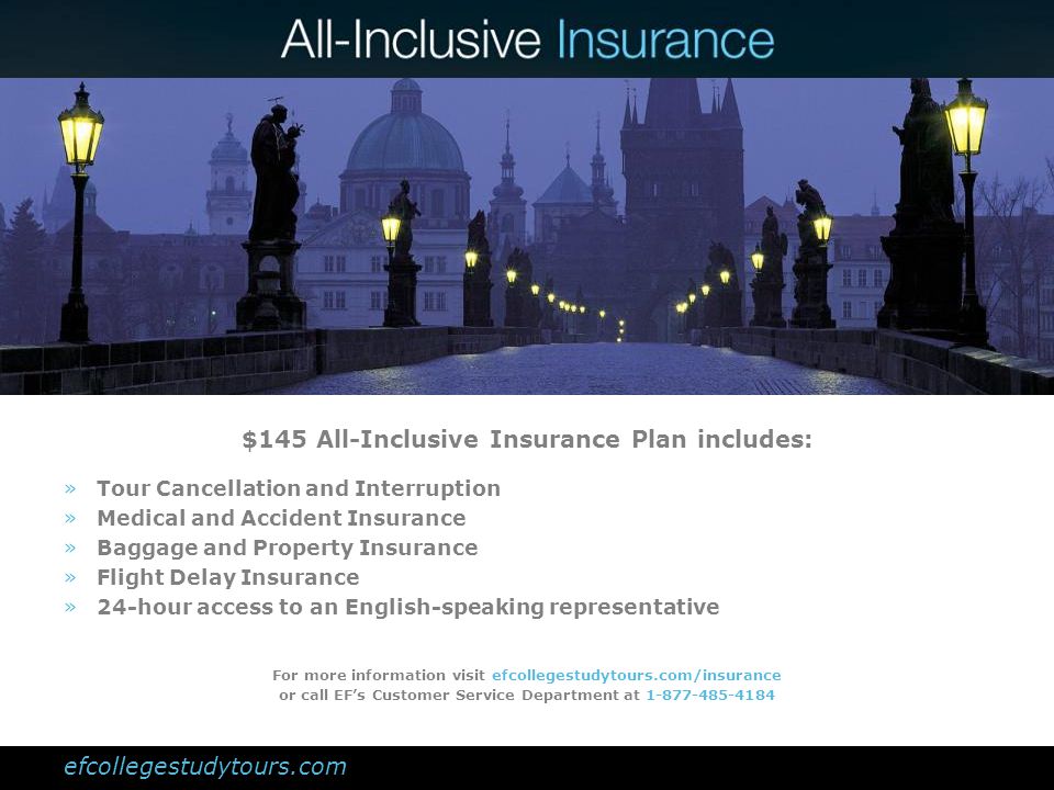 $145 All-Inclusive Insurance Plan includes: »Tour Cancellation and Interruption »Medical and Accident Insurance »Baggage and Property Insurance »Flight Delay Insurance »24-hour access to an English-speaking representative For more information visit efcollegestudytours.com/insurance or call EFs Customer Service Department at efcollegestudytours.com
