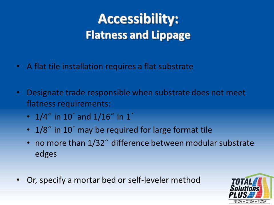 Accessibility: Flatness and Lippage A flat tile installation requires a flat substrate Designate trade responsible when substrate does not meet flatness requirements: 1/4˝ in 10´ and 1/16˝ in 1´ 1/8˝ in 10´ may be required for large format tile no more than 1/32˝ difference between modular substrate edges Or, specify a mortar bed or self-leveler method