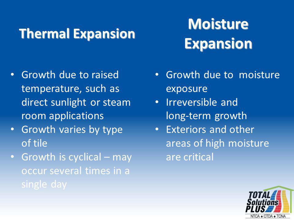 Thermal Expansion Growth due to raised temperature, such as direct sunlight or steam room applications Growth varies by type of tile Growth is cyclical – may occur several times in a single day Moisture Expansion Growth due to moisture exposure Irreversible and long-term growth Exteriors and other areas of high moisture are critical
