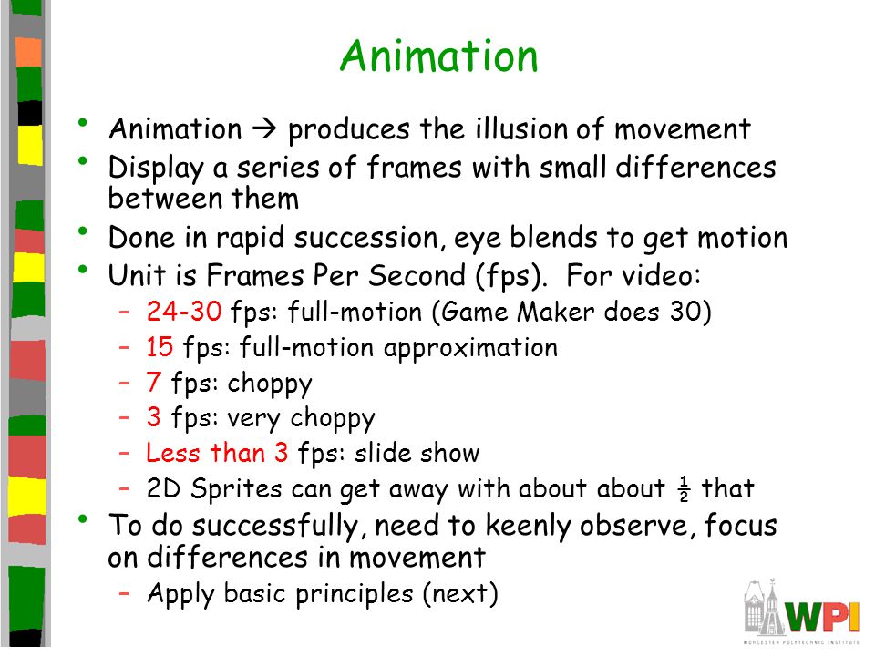 Animation Animation produces the illusion of movement Display a series of frames with small differences between them Done in rapid succession, eye blends to get motion Unit is Frames Per Second (fps).