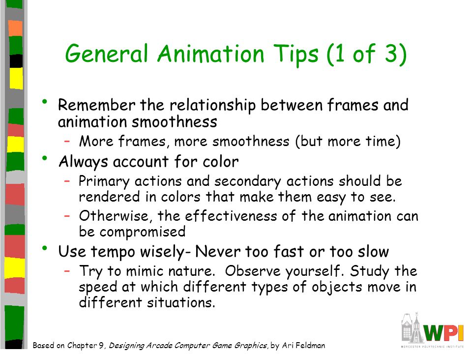 General Animation Tips (1 of 3) Remember the relationship between frames and animation smoothness –More frames, more smoothness (but more time) Always account for color –Primary actions and secondary actions should be rendered in colors that make them easy to see.