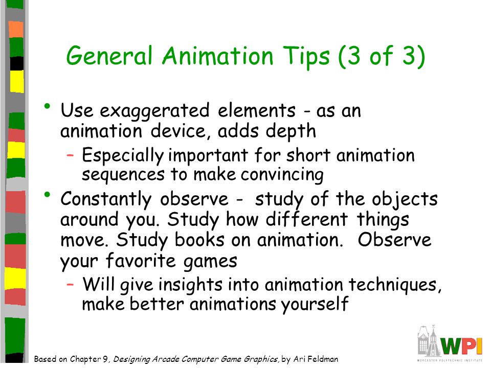 General Animation Tips (3 of 3) Use exaggerated elements - as an animation device, adds depth –Especially important for short animation sequences to make convincing Constantly observe - study of the objects around you.