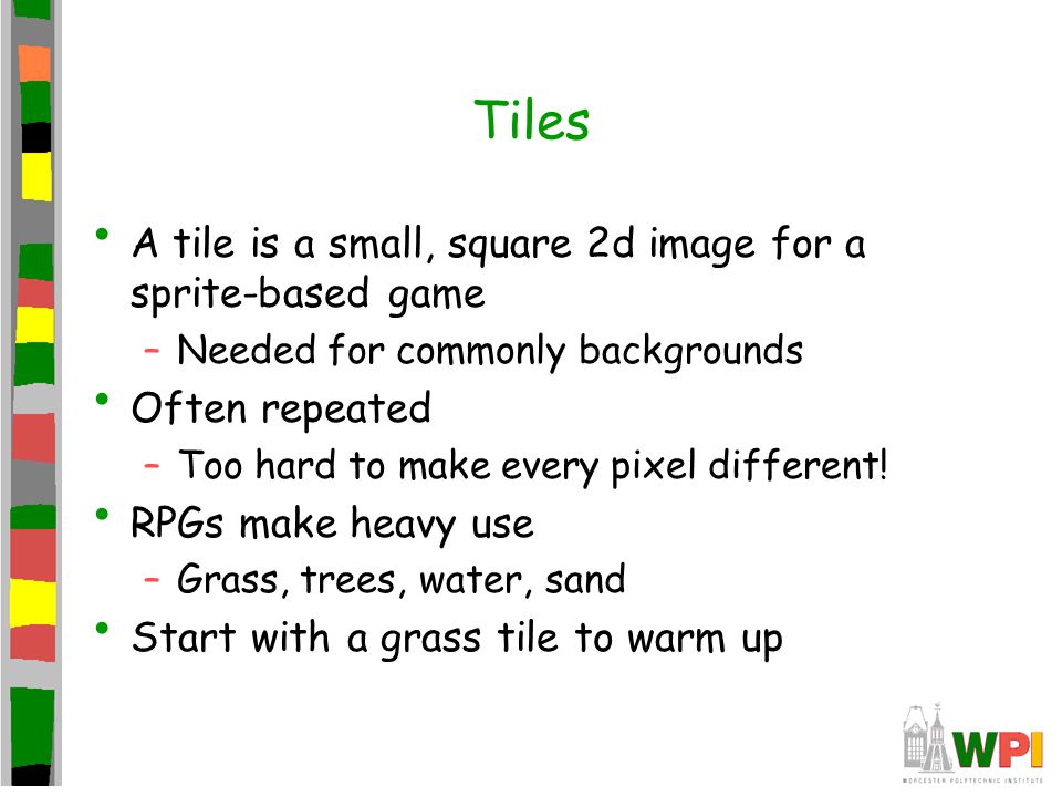 Tiles A tile is a small, square 2d image for a sprite-based game –Needed for commonly backgrounds Often repeated –Too hard to make every pixel different.
