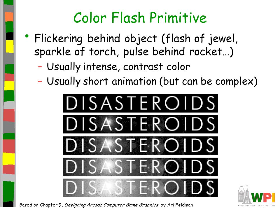Color Flash Primitive Flickering behind object (flash of jewel, sparkle of torch, pulse behind rocket…) –Usually intense, contrast color –Usually short animation (but can be complex) Based on Chapter 9, Designing Arcade Computer Game Graphics, by Ari Feldman
