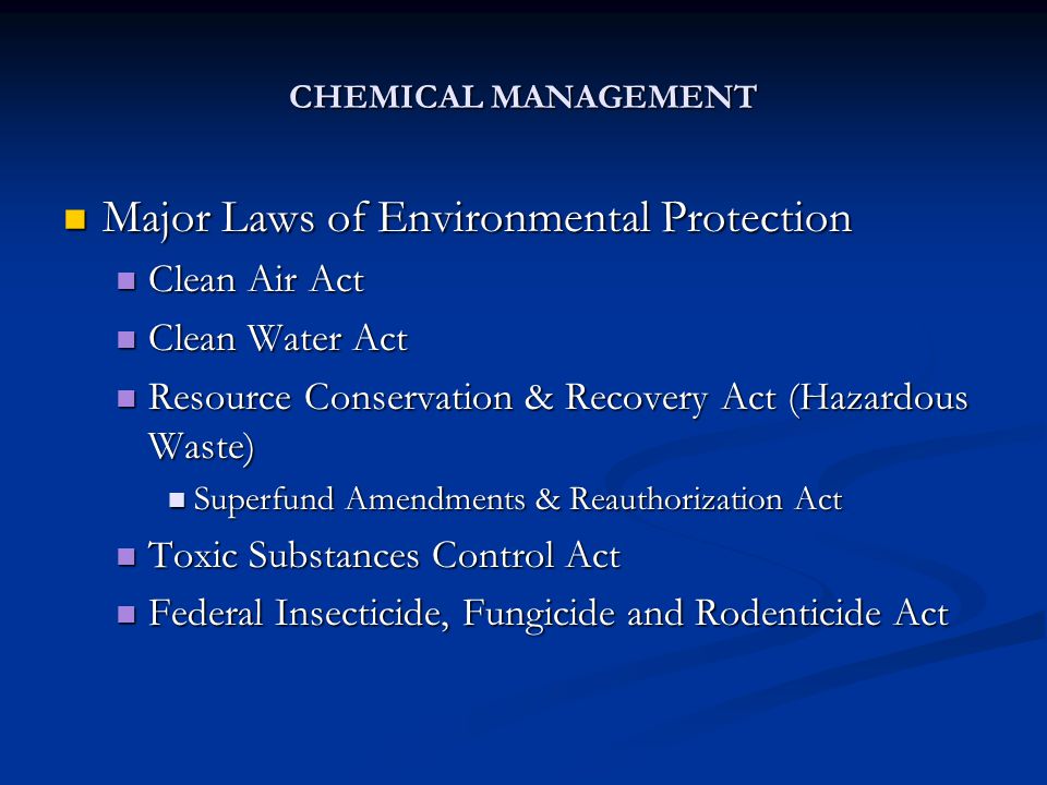 CHEMICAL MANAGEMENT Major Laws of Environmental Protection Major Laws of Environmental Protection Clean Air Act Clean Air Act Clean Water Act Clean Water Act Resource Conservation & Recovery Act (Hazardous Waste) Resource Conservation & Recovery Act (Hazardous Waste) Superfund Amendments & Reauthorization Act Superfund Amendments & Reauthorization Act Toxic Substances Control Act Toxic Substances Control Act Federal Insecticide, Fungicide and Rodenticide Act Federal Insecticide, Fungicide and Rodenticide Act