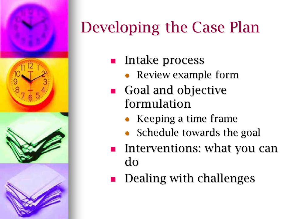 Developing the Case Plan Intake process Intake process Review example form Review example form Goal and objective formulation Goal and objective formulation Keeping a time frame Keeping a time frame Schedule towards the goal Schedule towards the goal Interventions: what you can do Interventions: what you can do Dealing with challenges Dealing with challenges