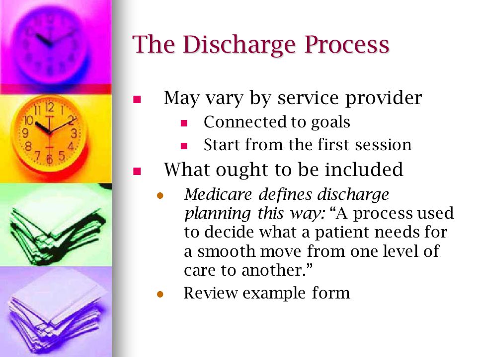 The Discharge Process May vary by service provider Connected to goals Start from the first session What ought to be included Medicare defines discharge planning this way: A process used to decide what a patient needs for a smooth move from one level of care to another.