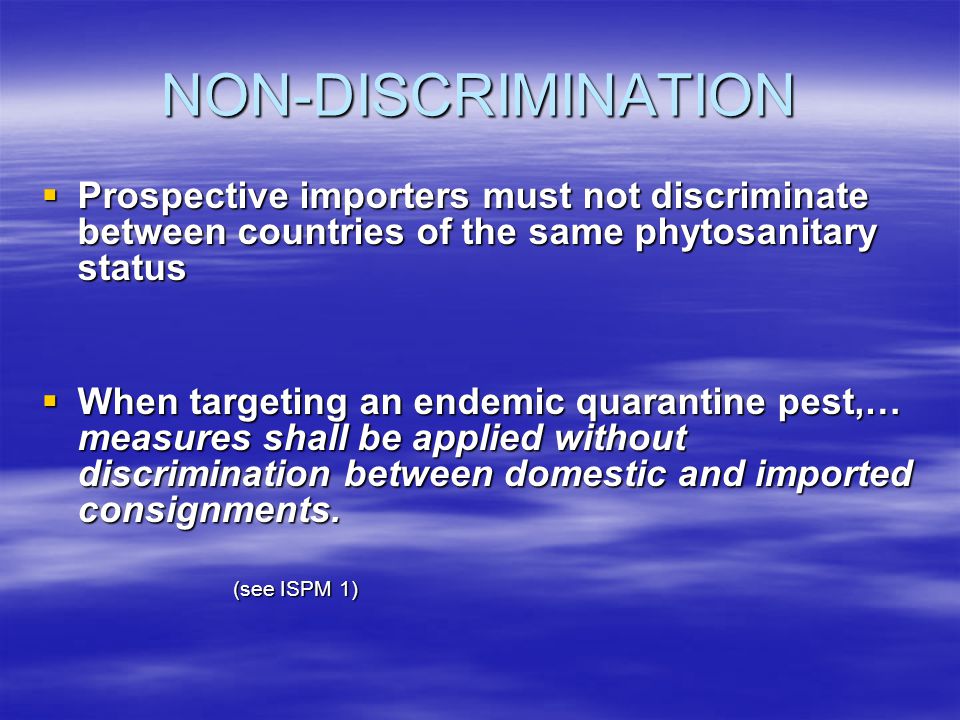 NON-DISCRIMINATION Prospective importers must not discriminate between countries of the same phytosanitary status Prospective importers must not discriminate between countries of the same phytosanitary status When targeting an endemic quarantine pest,… measures shall be applied without discrimination between domestic and imported consignments.