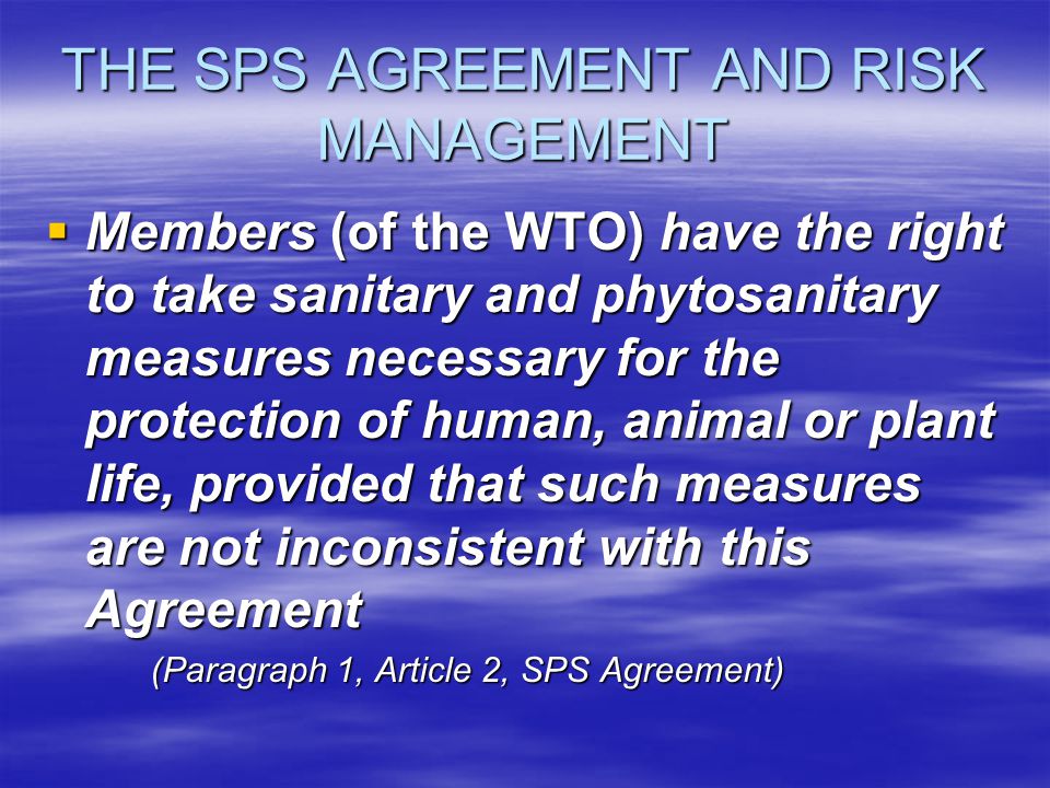THE SPS AGREEMENT AND RISK MANAGEMENT Members (of the WTO) have the right to take sanitary and phytosanitary measures necessary for the protection of human, animal or plant life, provided that such measures are not inconsistent with this Agreement Members (of the WTO) have the right to take sanitary and phytosanitary measures necessary for the protection of human, animal or plant life, provided that such measures are not inconsistent with this Agreement (Paragraph 1, Article 2, SPS Agreement)