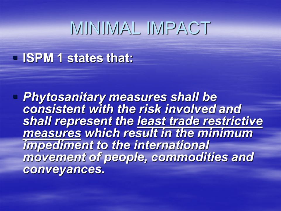 MINIMAL IMPACT ISPM 1 states that: ISPM 1 states that: Phytosanitary measures shall be consistent with the risk involved and shall represent the least trade restrictive measures which result in the minimum impediment to the international movement of people, commodities and conveyances.
