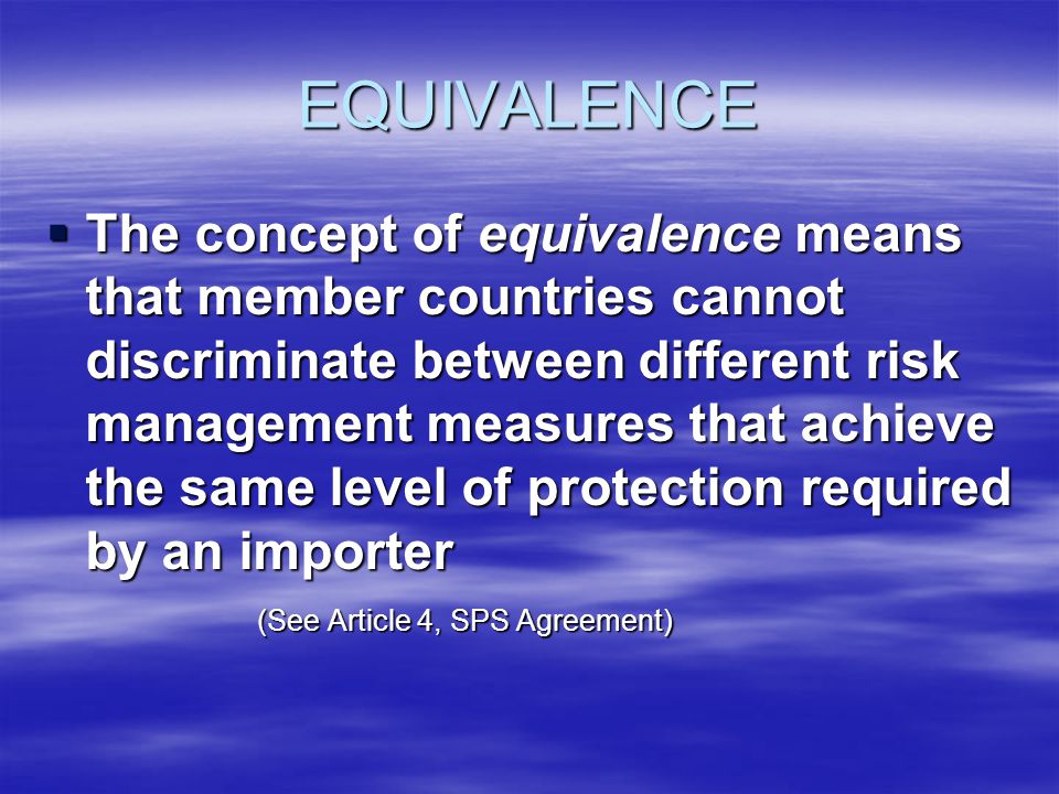 EQUIVALENCE The concept of equivalence means that member countries cannot discriminate between different risk management measures that achieve the same level of protection required by an importer The concept of equivalence means that member countries cannot discriminate between different risk management measures that achieve the same level of protection required by an importer (See Article 4, SPS Agreement)