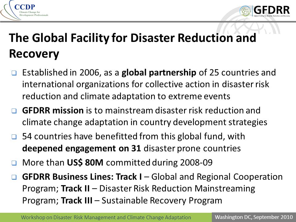 Workshop on Disaster Risk Management and Climate Change Adaptation Washington DC, September 2010 The Global Facility for Disaster Reduction and Recovery Established in 2006, as a global partnership of 25 countries and international organizations for collective action in disaster risk reduction and climate adaptation to extreme events GFDRR mission is to mainstream disaster risk reduction and climate change adaptation in country development strategies 54 countries have benefitted from this global fund, with deepened engagement on 31 disaster prone countries More than US$ 80M committed during GFDRR Business Lines: Track I – Global and Regional Cooperation Program; Track II – Disaster Risk Reduction Mainstreaming Program; Track III – Sustainable Recovery Program