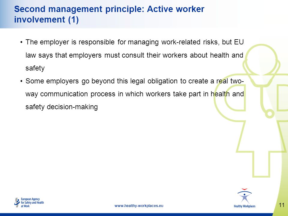 11   Second management principle: Active worker involvement (1) The employer is responsible for managing work-related risks, but EU law says that employers must consult their workers about health and safety Some employers go beyond this legal obligation to create a real two- way communication process in which workers take part in health and safety decision-making
