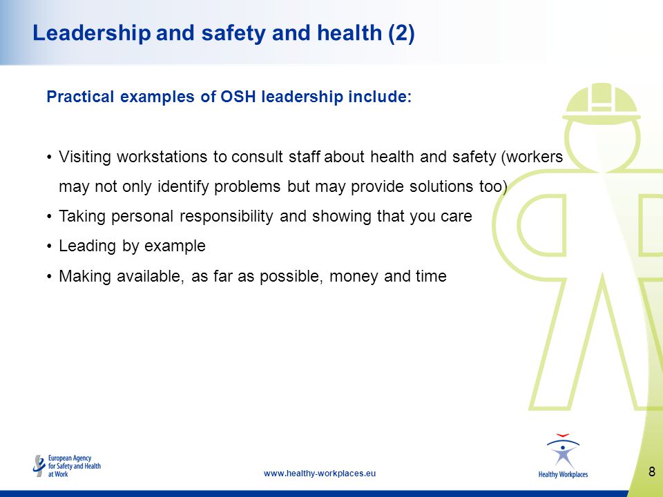 8   Leadership and safety and health (2) Practical examples of OSH leadership include: Visiting workstations to consult staff about health and safety (workers may not only identify problems but may provide solutions too) Taking personal responsibility and showing that you care Leading by example Making available, as far as possible, money and time
