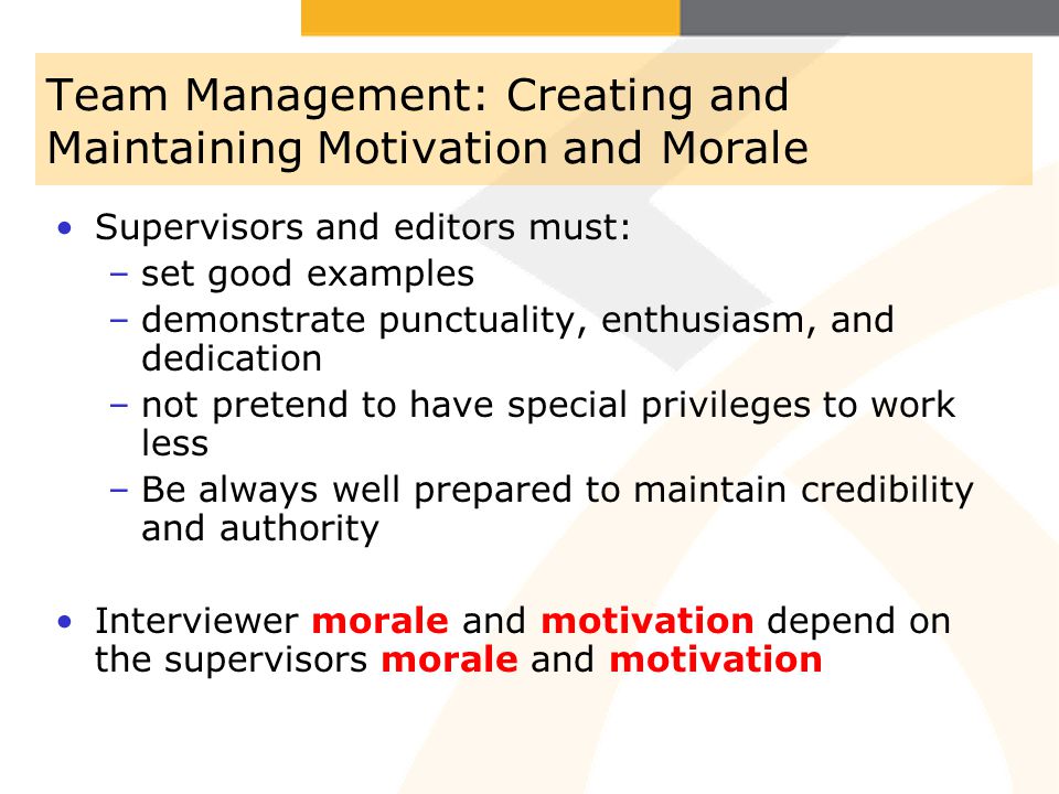 Team Management: Creating and Maintaining Motivation and Morale Supervisors and editors must: –set good examples –demonstrate punctuality, enthusiasm, and dedication –not pretend to have special privileges to work less –Be always well prepared to maintain credibility and authority Interviewer morale and motivation depend on the supervisors morale and motivation