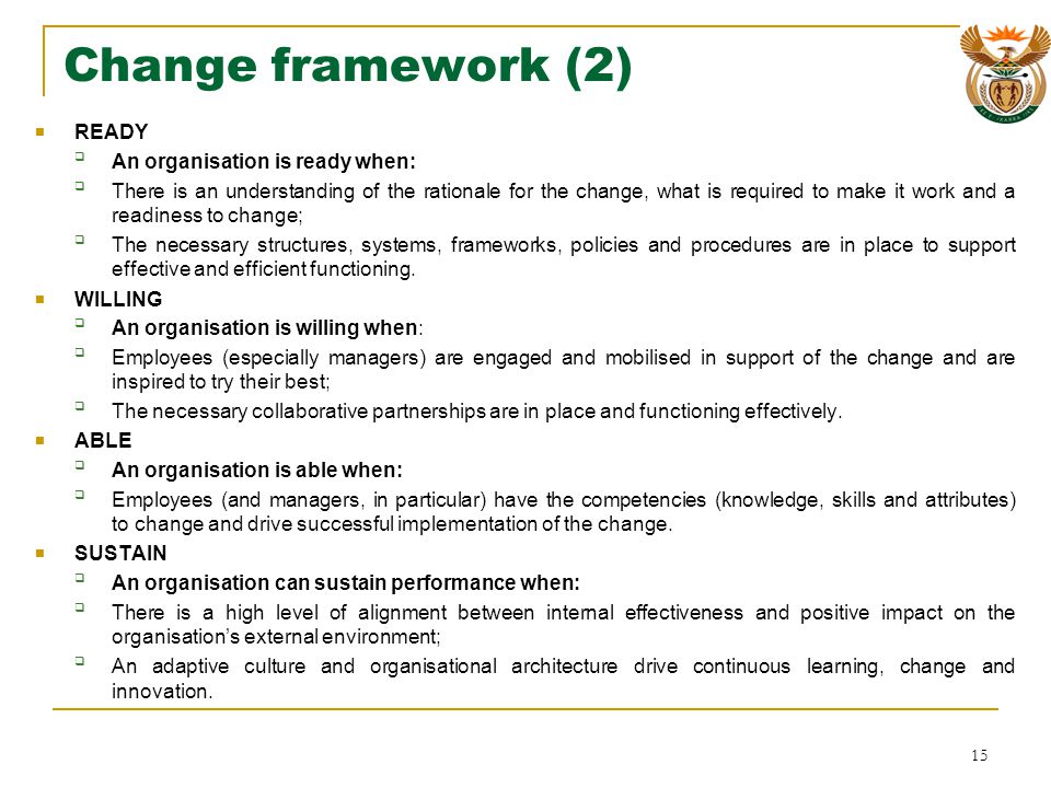 Change framework (2) READY An organisation is ready when: There is an understanding of the rationale for the change, what is required to make it work and a readiness to change; The necessary structures, systems, frameworks, policies and procedures are in place to support effective and efficient functioning.