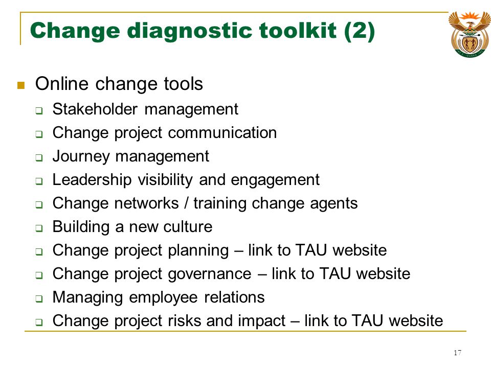 Change diagnostic toolkit (2) Online change tools Stakeholder management Change project communication Journey management Leadership visibility and engagement Change networks / training change agents Building a new culture Change project planning – link to TAU website Change project governance – link to TAU website Managing employee relations Change project risks and impact – link to TAU website 17