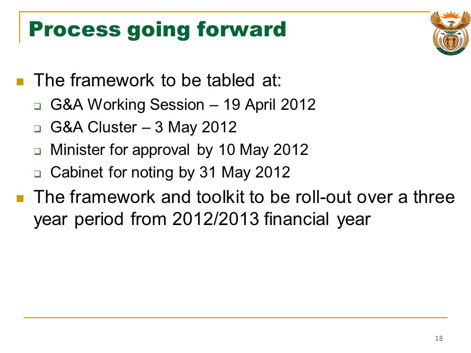 Process going forward The framework to be tabled at: G&A Working Session – 19 April 2012 G&A Cluster – 3 May 2012 Minister for approval by 10 May 2012 Cabinet for noting by 31 May 2012 The framework and toolkit to be roll-out over a three year period from 2012/2013 financial year 18