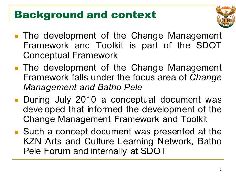Background and context The development of the Change Management Framework and Toolkit is part of the SDOT Conceptual Framework The development of the Change Management Framework falls under the focus area of Change Management and Batho Pele During July 2010 a conceptual document was developed that informed the development of the Change Management Framework and Toolkit Such a concept document was presented at the KZN Arts and Culture Learning Network, Batho Pele Forum and internally at SDOT 3