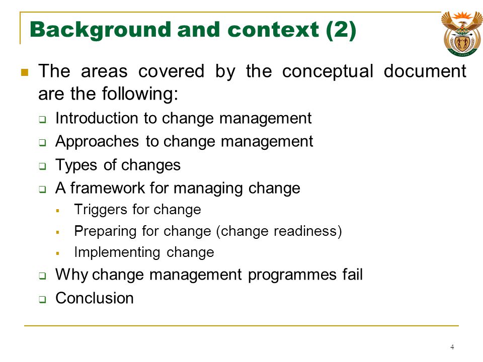 Background and context (2) The areas covered by the conceptual document are the following: Introduction to change management Approaches to change management Types of changes A framework for managing change Triggers for change Preparing for change (change readiness) Implementing change Why change management programmes fail Conclusion 4