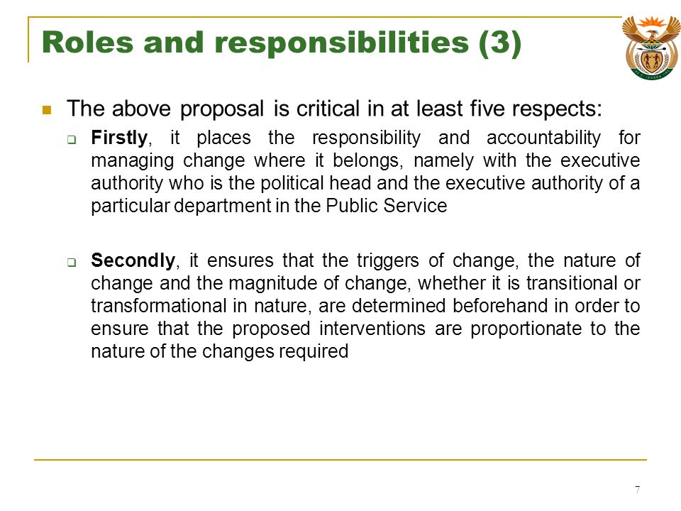 Roles and responsibilities (3) The above proposal is critical in at least five respects: Firstly, it places the responsibility and accountability for managing change where it belongs, namely with the executive authority who is the political head and the executive authority of a particular department in the Public Service Secondly, it ensures that the triggers of change, the nature of change and the magnitude of change, whether it is transitional or transformational in nature, are determined beforehand in order to ensure that the proposed interventions are proportionate to the nature of the changes required 7