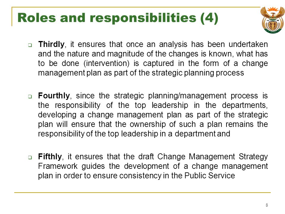 Roles and responsibilities (4) Thirdly, it ensures that once an analysis has been undertaken and the nature and magnitude of the changes is known, what has to be done (intervention) is captured in the form of a change management plan as part of the strategic planning process Fourthly, since the strategic planning/management process is the responsibility of the top leadership in the departments, developing a change management plan as part of the strategic plan will ensure that the ownership of such a plan remains the responsibility of the top leadership in a department and Fifthly, it ensures that the draft Change Management Strategy Framework guides the development of a change management plan in order to ensure consistency in the Public Service 8