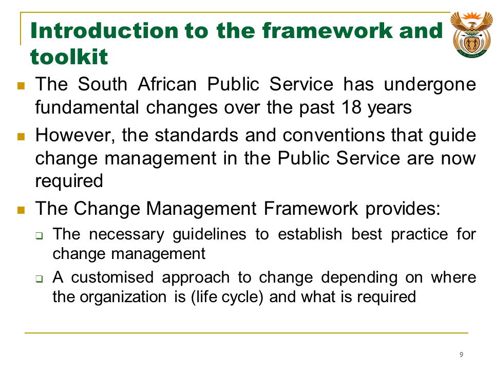 Introduction to the framework and toolkit The South African Public Service has undergone fundamental changes over the past 18 years However, the standards and conventions that guide change management in the Public Service are now required The Change Management Framework provides: The necessary guidelines to establish best practice for change management A customised approach to change depending on where the organization is (life cycle) and what is required 9