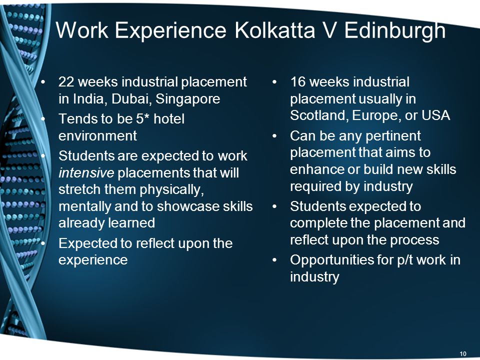 10 Work Experience Kolkatta V Edinburgh 22 weeks industrial placement in India, Dubai, Singapore Tends to be 5* hotel environment Students are expected to work intensive placements that will stretch them physically, mentally and to showcase skills already learned Expected to reflect upon the experience 16 weeks industrial placement usually in Scotland, Europe, or USA Can be any pertinent placement that aims to enhance or build new skills required by industry Students expected to complete the placement and reflect upon the process Opportunities for p/t work in industry