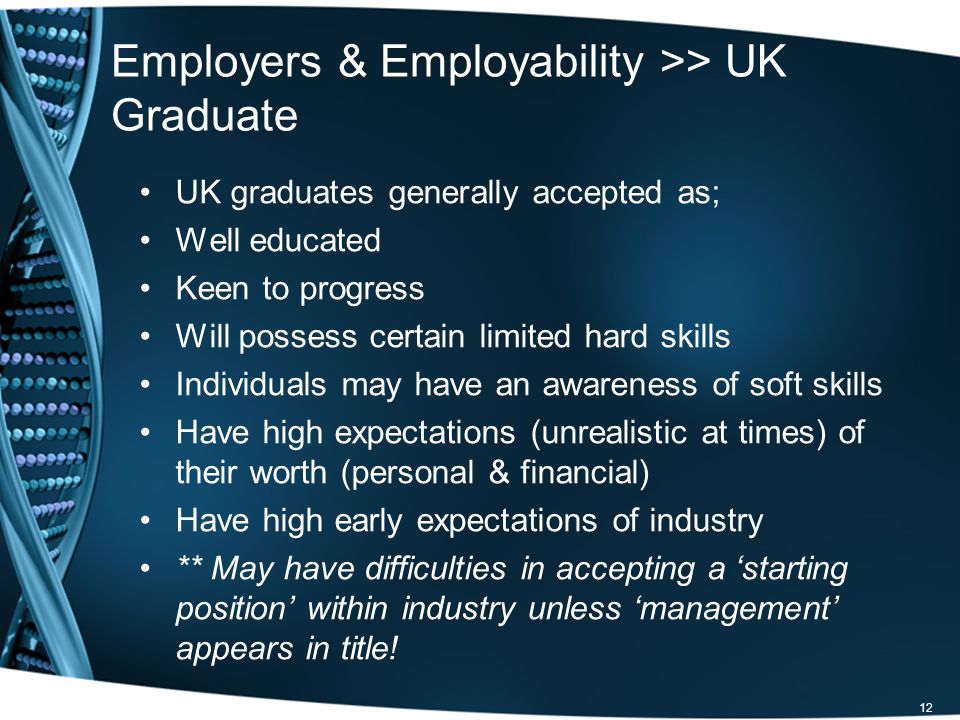 12 Employers & Employability >> UK Graduate UK graduates generally accepted as; Well educated Keen to progress Will possess certain limited hard skills Individuals may have an awareness of soft skills Have high expectations (unrealistic at times) of their worth (personal & financial) Have high early expectations of industry ** May have difficulties in accepting a starting position within industry unless management appears in title!