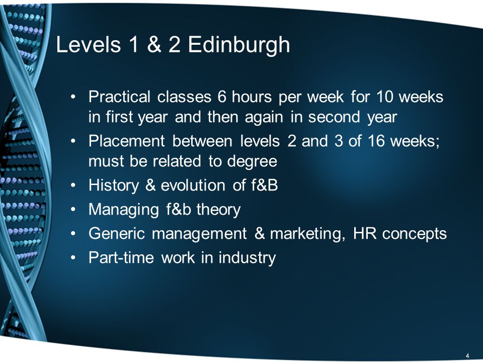 4 Levels 1 & 2 Edinburgh Practical classes 6 hours per week for 10 weeks in first year and then again in second year Placement between levels 2 and 3 of 16 weeks; must be related to degree History & evolution of f&B Managing f&b theory Generic management & marketing, HR concepts Part-time work in industry