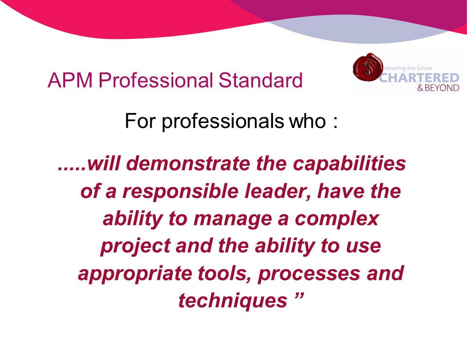 APM Professional Standard For professionals who :.....will demonstrate the capabilities of a responsible leader, have the ability to manage a complex project and the ability to use appropriate tools, processes and techniques
