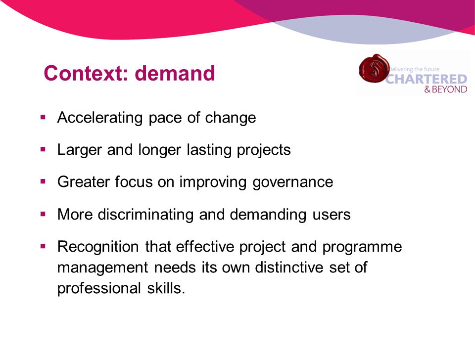 Context: demand Accelerating pace of change Larger and longer lasting projects Greater focus on improving governance More discriminating and demanding users Recognition that effective project and programme management needs its own distinctive set of professional skills.
