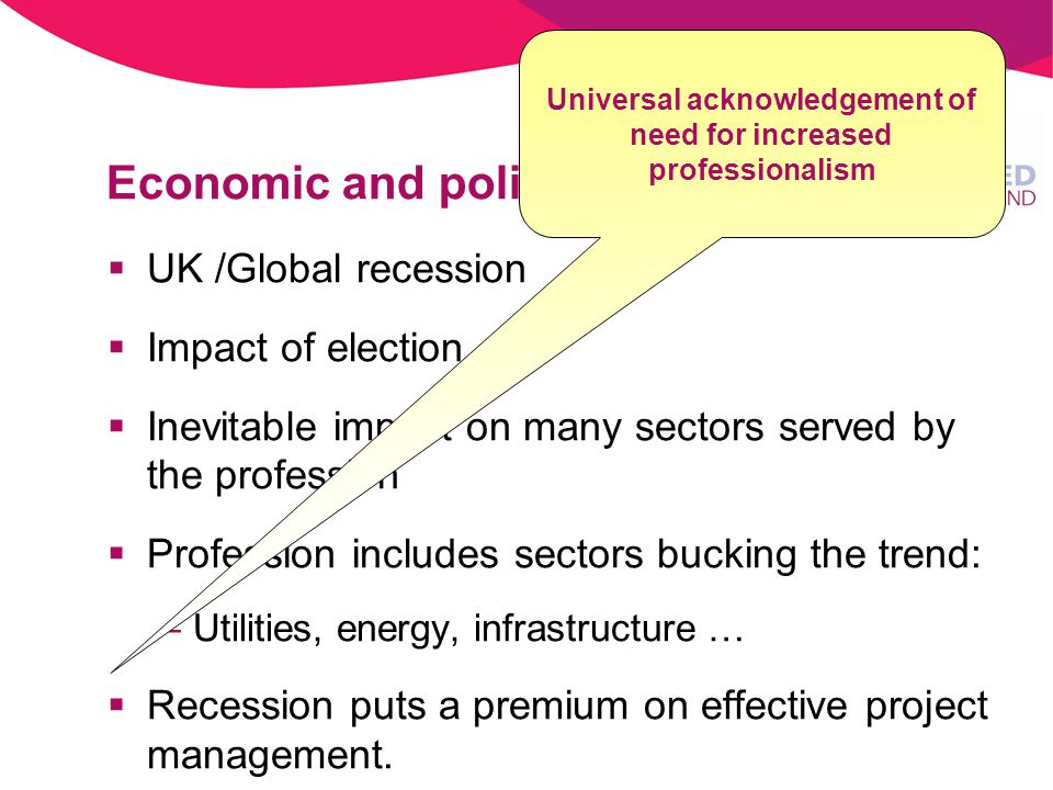 Economic and political environment UK /Global recession Impact of election Inevitable impact on many sectors served by the profession Profession includes sectors bucking the trend: –Utilities, energy, infrastructure … Recession puts a premium on effective project management.