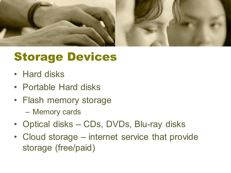 Storage Devices Hard disks Portable Hard disks Flash memory storage –Memory cards Optical disks – CDs, DVDs, Blu-ray disks Cloud storage – internet service that provide storage (free/paid)