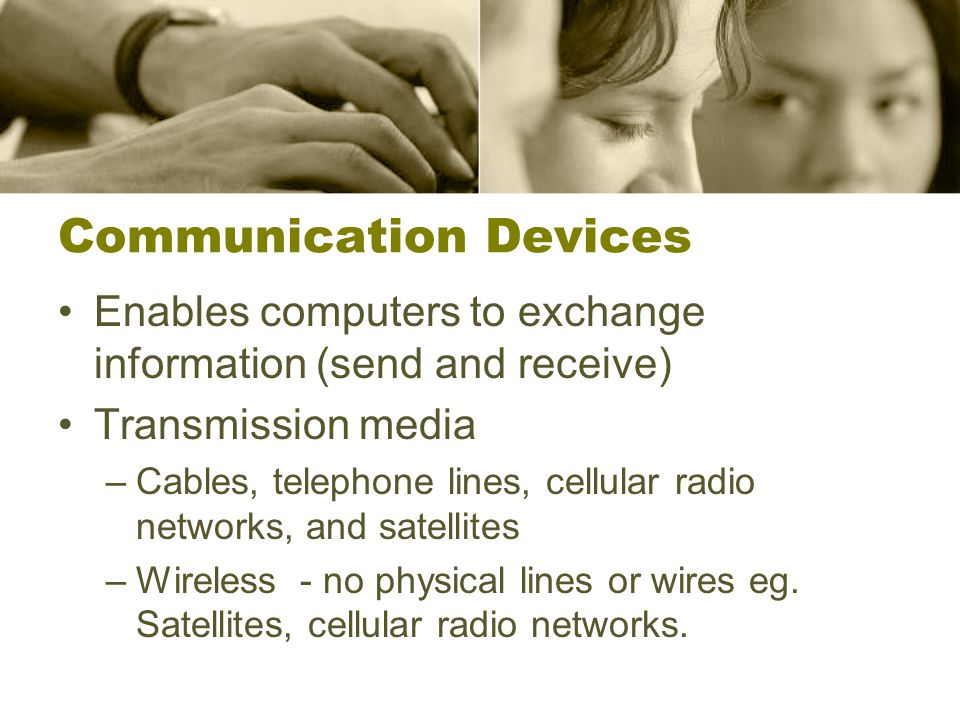 Communication Devices Enables computers to exchange information (send and receive) Transmission media –Cables, telephone lines, cellular radio networks, and satellites –Wireless - no physical lines or wires eg.
