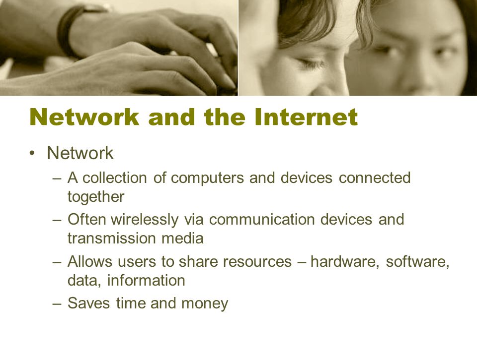 Network and the Internet Network –A collection of computers and devices connected together –Often wirelessly via communication devices and transmission media –Allows users to share resources – hardware, software, data, information –Saves time and money