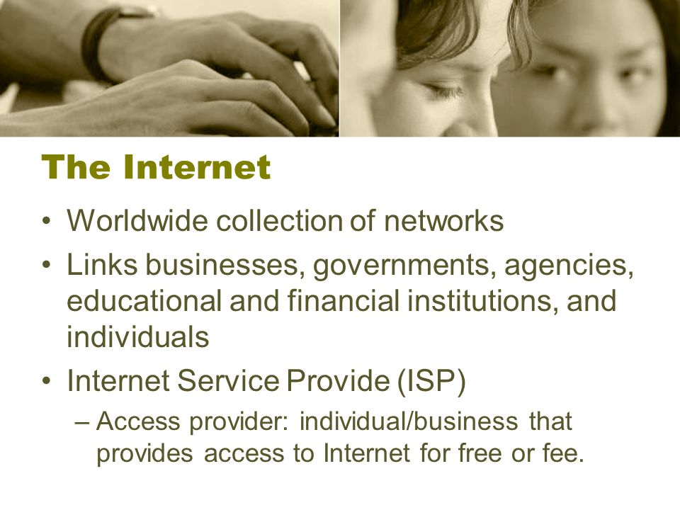 The Internet Worldwide collection of networks Links businesses, governments, agencies, educational and financial institutions, and individuals Internet Service Provide (ISP) –Access provider: individual/business that provides access to Internet for free or fee.