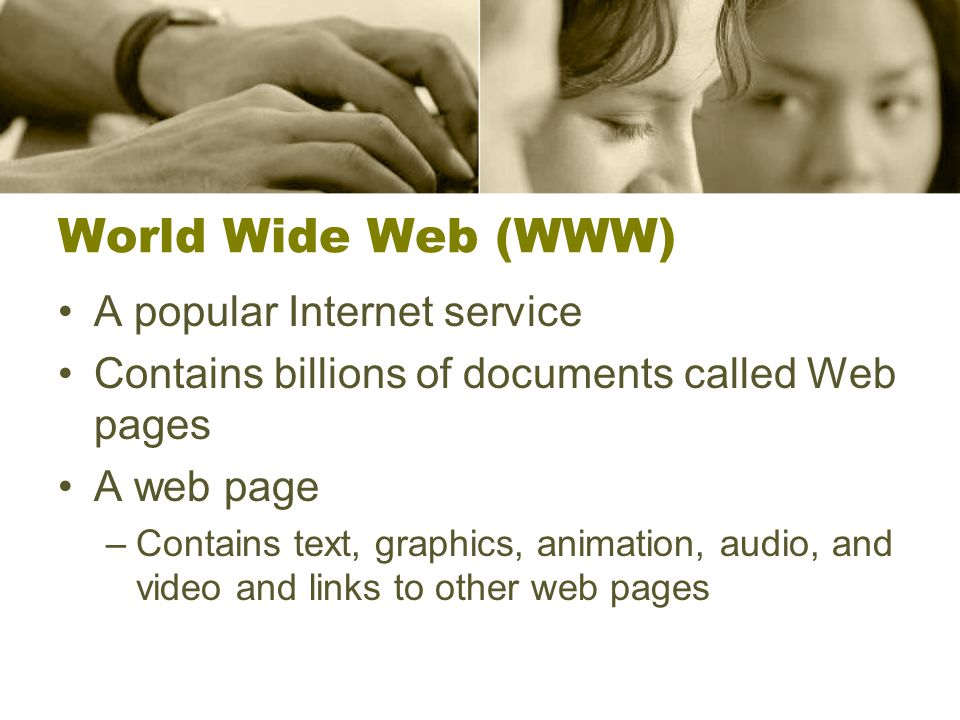 World Wide Web (WWW) A popular Internet service Contains billions of documents called Web pages A web page –Contains text, graphics, animation, audio, and video and links to other web pages