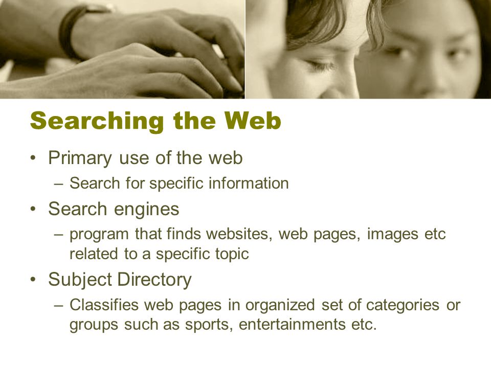 Searching the Web Primary use of the web –Search for specific information Search engines –program that finds websites, web pages, images etc related to a specific topic Subject Directory –Classifies web pages in organized set of categories or groups such as sports, entertainments etc.